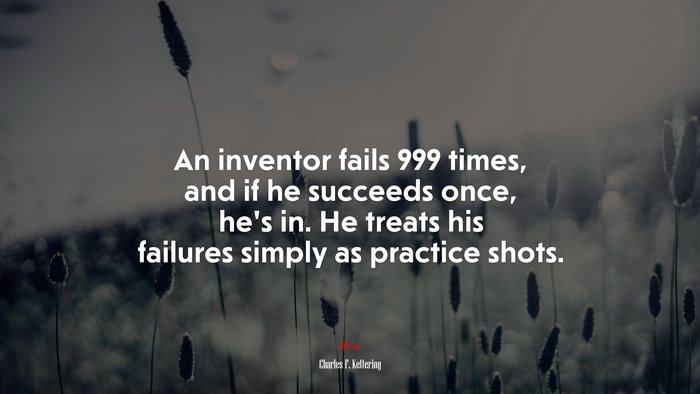 An inventor fails 999 times, and if he succeeds once, he’s in. He treats his failures simply as practice shots. | Charles F. Kettering quote