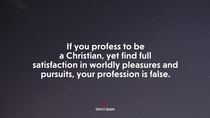 If you profess to be a Christian, yet find full satisfaction in worldly pleasures and pursuits, your profession is false. | Charles H. Spurgeon quote
