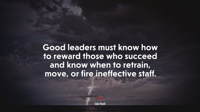 Good leaders must know how to reward those who succeed and know when to retrain, move, or fire ineffective staff. | Colin Powell quote