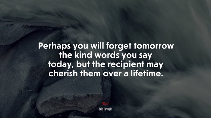 Perhaps you will forget tomorrow the kind words you say today, but the recipient may cherish them over a lifetime. | Dale Carnegie quote