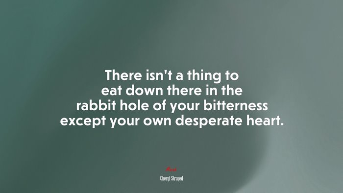 There isn’t a thing to eat down there in the rabbit hole of your bitterness except your own desperate heart. | Cheryl Strayed quote