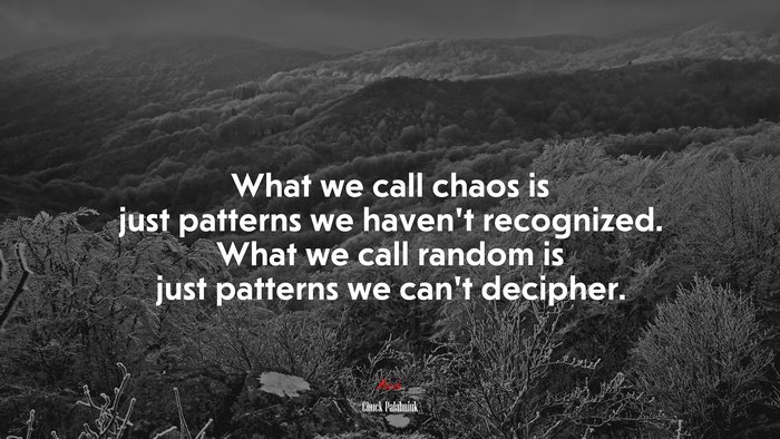 What we call chaos is just patterns we haven’t recognized. What we call random is just patterns we can’t decipher. | Chuck Palahniuk quote