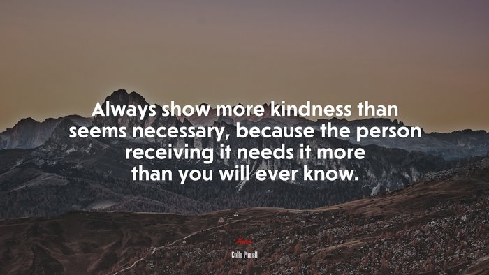 Always show more kindness than seems necessary, because the person receiving it needs it more than you will ever know. | Colin Powell quote