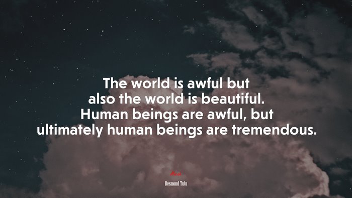 The world is awful but also the world is beautiful. Human beings are awful, but ultimately human beings are tremendous. | Desmond Tutu quote