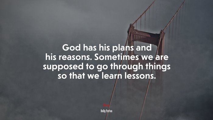 God has his plans and his reasons. Sometimes we are supposed to go through things so that we learn lessons. | Dolly Parton quote