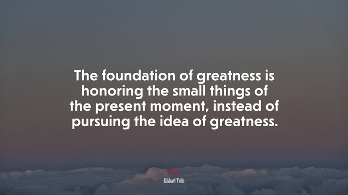 The foundation of greatness is honoring the small things of the present moment, instead of pursuing the idea of greatness. | Eckhart Tolle quote