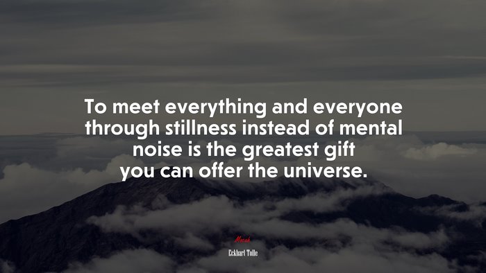 To meet everything and everyone through stillness instead of mental noise is the greatest gift you can offer the universe. | Eckhart Tolle quote