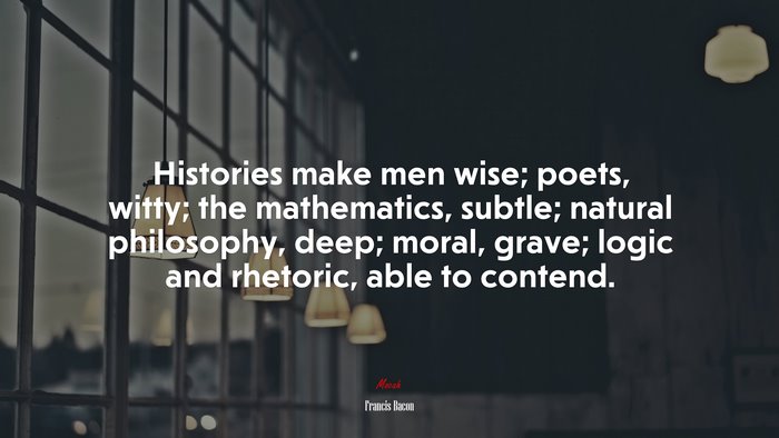 Histories make men wise; poets, witty; the mathematics, subtle; natural philosophy, deep; moral, grave; logic and rhetoric, able to contend. | Francis Bacon quote