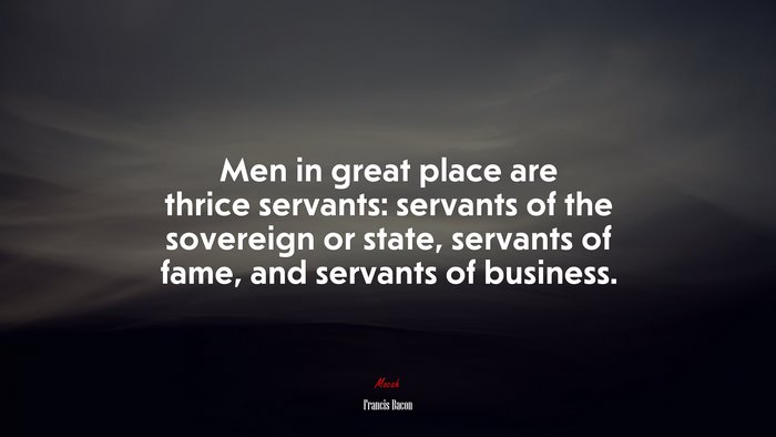 Men in great place are thrice servants: servants of the sovereign or state, servants of fame, and servants of business. | Francis Bacon quote