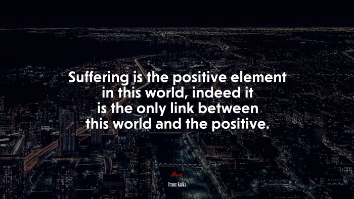 Suffering is the positive element in this world, indeed it is the only link between this world and the positive. | Franz Kafka quote