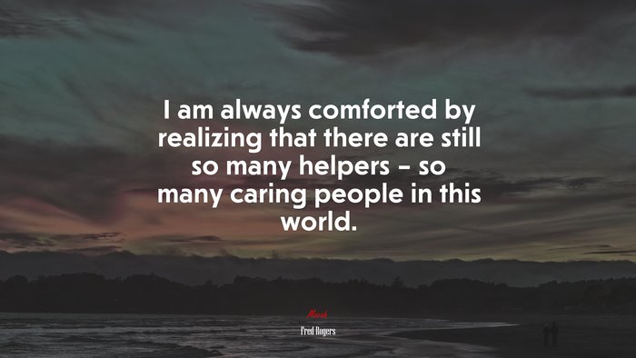 I am always comforted by realizing that there are still so many helpers – so many caring people in this world. | Fred Rogers quote