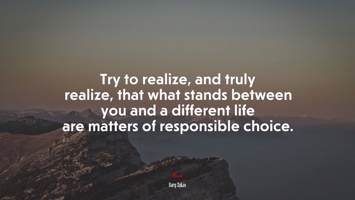 Try to realize, and truly realize, that what stands between you and a different life are matters of responsible choice. | Gary Zukav quote