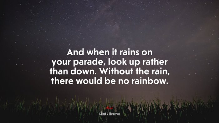 And when it rains on your parade, look up rather than down. Without the rain, there would be no rainbow. | Gilbert K. Chesterton quote