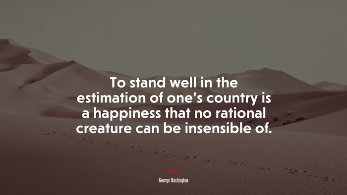 To stand well in the estimation of one’s country is a happiness that no rational creature can be insensible of. | George Washington quote