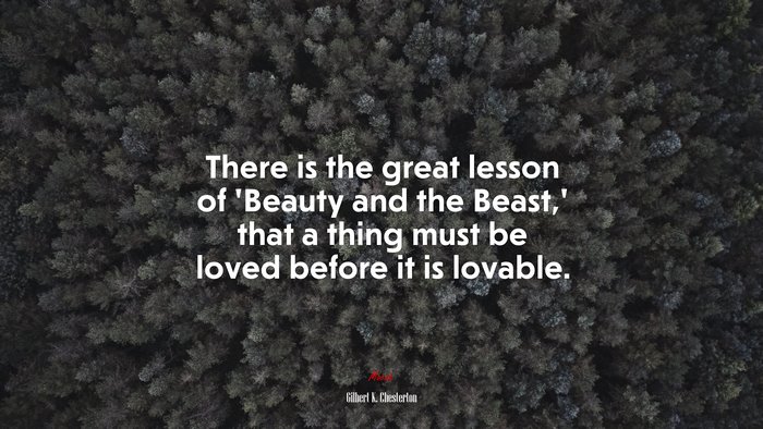 There is the great lesson of ‘Beauty and the Beast,’ that a thing must be loved before it is lovable. | Gilbert K. Chesterton quote