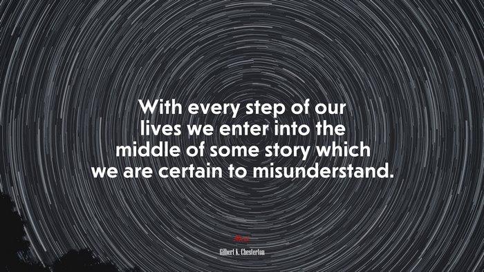With every step of our lives we enter into the middle of some story which we are certain to misunderstand. | Gilbert K. Chesterton quote