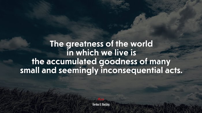 The greatness of the world in which we live is the accumulated goodness of many small and seemingly inconsequential acts. | Gordon B. Hinckley quote