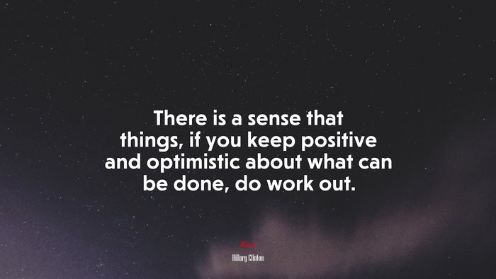 There is a sense that things, if you keep positive and optimistic about what can be done, do work out. | Hillary Clinton quote