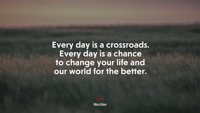 Every day is a crossroads. Every day is a chance to change your life and our world for the better. | Hillary Clinton quote