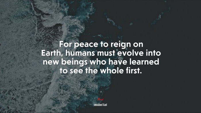 For peace to reign on Earth, humans must evolve into new beings who have learned to see the whole first. | Immanuel Kant quote
