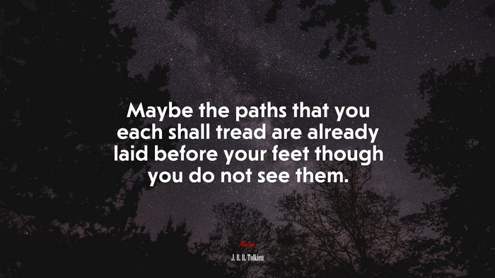 Maybe the paths that you each shall tread are already laid before your feet though you do not see them. | J. R. R. Tolkien quote