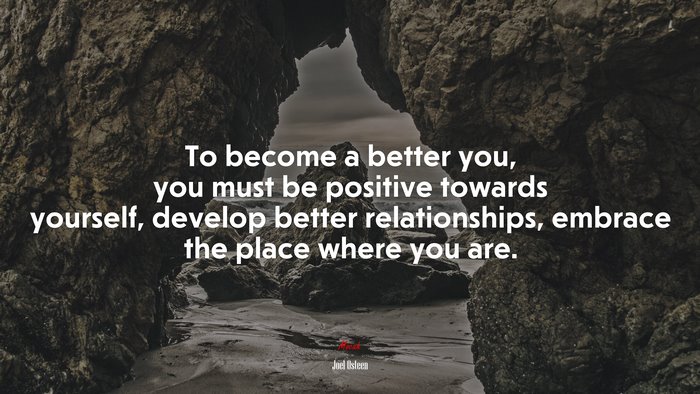 To become a better you, you must be positive towards yourself, develop better relationships, embrace the place where you are. | Joel Osteen quote