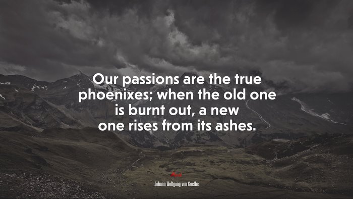 Our passions are the true phoenixes; when the old one is burnt out, a new one rises from its ashes. | Johann Wolfgang von Goethe quote