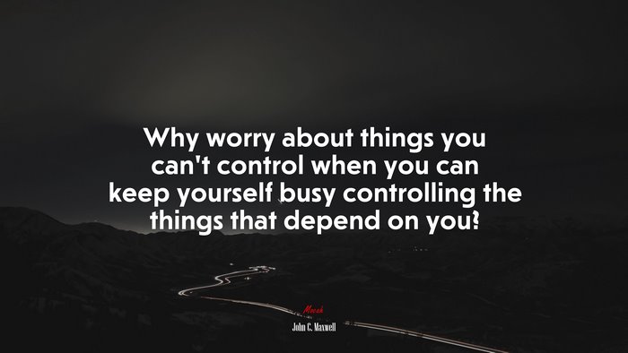 Why worry about things you can’t control when you can keep yourself busy controlling the things that depend on you? | John C. Maxwell quote