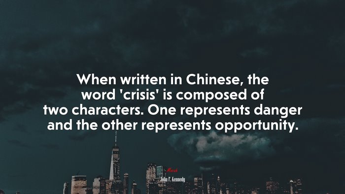 When written in Chinese, the word ‘crisis’ is composed of two characters. One represents danger and the other represents opportunity. | John F. Kennedy quote