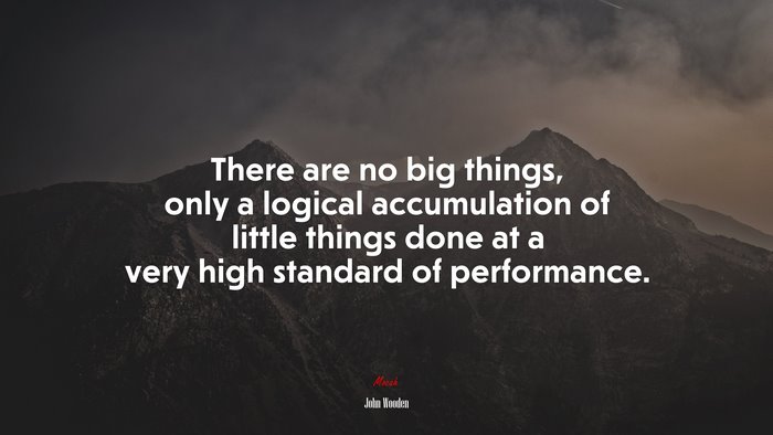 There are no big things, only a logical accumulation of little things done at a very high standard of performance. | John Wooden quote