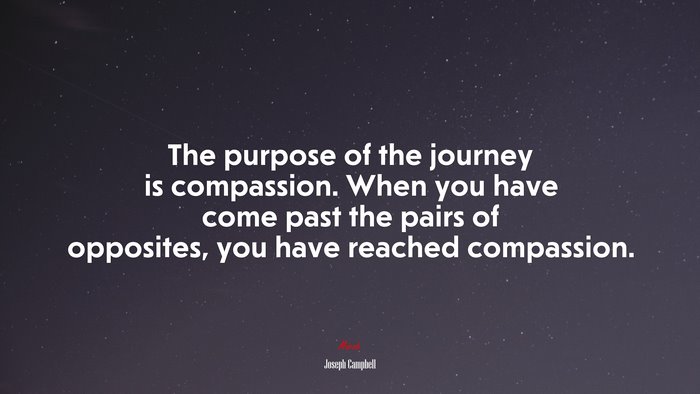 The purpose of the journey is compassion. When you have come past the pairs of opposites, you have reached compassion. | Joseph Campbell quote