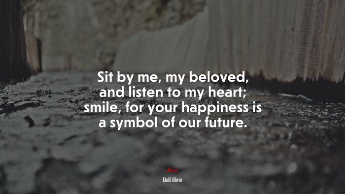 Sit by me, my beloved, and listen to my heart; smile, for your happiness is a symbol of our future. | Khalil Gibran quote