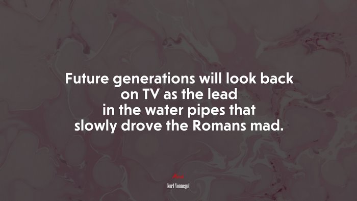 Future generations will look back on TV as the lead in the water pipes that slowly drove the Romans mad. | Kurt Vonnegut quote