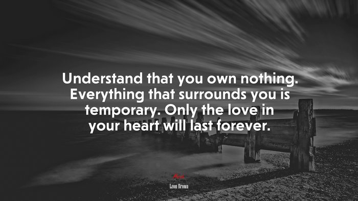 Understand that you own nothing. Everything that surrounds you is temporary. Only the love in your heart will last forever. | Leon Brown quote
