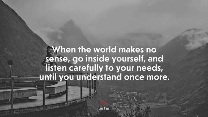 When the world makes no sense, go inside yourself, and listen carefully to your needs, until you understand once more. | Leon Brown quote