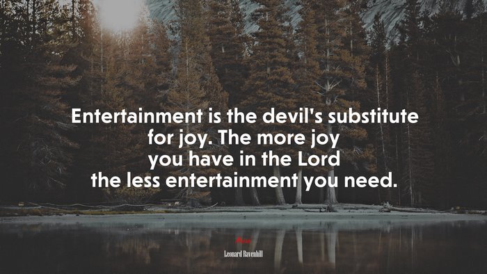 Entertainment is the devil’s substitute for joy. The more joy you have in the Lord the less entertainment you need. | Leonard Ravenhill quote