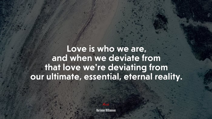Love is who we are, and when we deviate from that love we’re deviating from our ultimate, essential, eternal reality. | Marianne Williamson quote