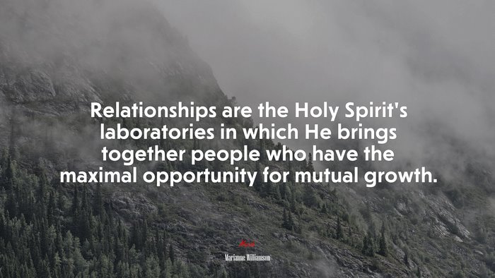 Relationships are the Holy Spirit’s laboratories in which He brings together people who have the maximal opportunity for mutual growth. | Marianne Williamson quote