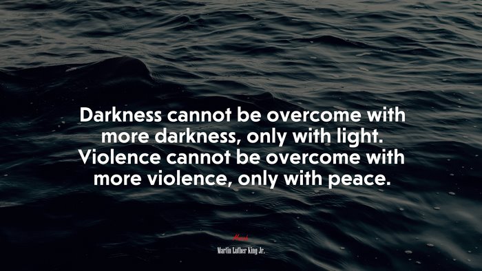 Darkness cannot be overcome with more darkness, only with light. Violence cannot be overcome with more violence, only with peace. | Martin Luther King Jr. quote