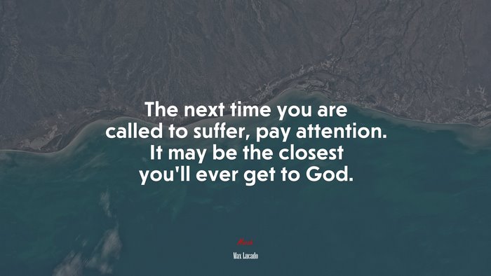 The next time you are called to suffer, pay attention. It may be the closest you’ll ever get to God. | Max Lucado quote