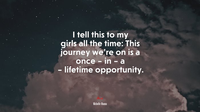 I tell this to my girls all the time: This journey we’re on is a once – in – a – lifetime opportunity. | Michelle Obama quote