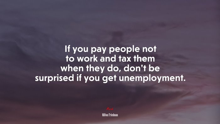 If you pay people not to work and tax them when they do, don’t be surprised if you get unemployment. | Milton Friedman quote
