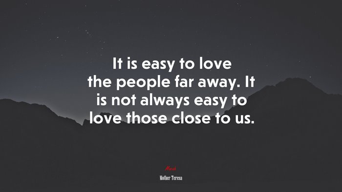 It is easy to love the people far away. It is not always easy to love those close to us. | Mother Teresa quote