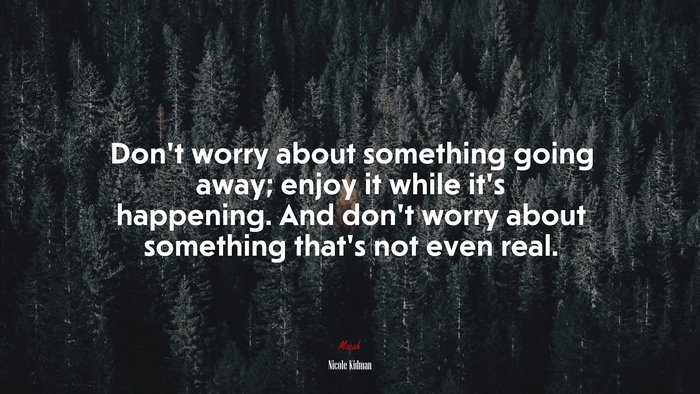 Don’t worry about something going away; enjoy it while it’s happening. And don’t worry about something that’s not even real. | Nicole Kidman quote