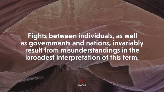 Fights between individuals, as well as governments and nations, invariably result from misunderstandings in the broadest interpretation of this term. | Nikola Tesla quote