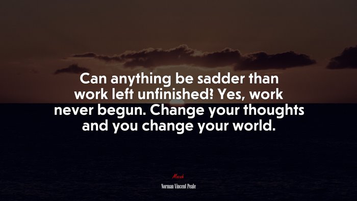 Can anything be sadder than work left unfinished? Yes, work never begun. Change your thoughts and you change your world. | Norman Vincent Peale quote
