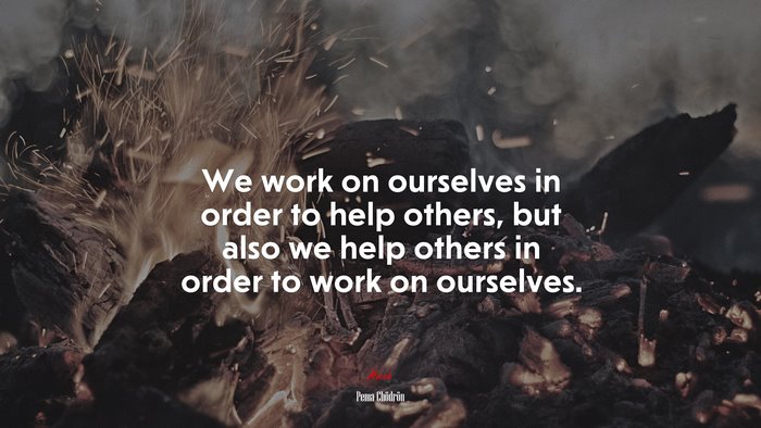 We work on ourselves in order to help others, but also we help others in order to work on ourselves. | Pema Chödrön quote