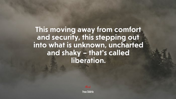 This moving away from comfort and security, this stepping out into what is unknown, uncharted and shaky – that’s called liberation. | Pema Chödrön quote