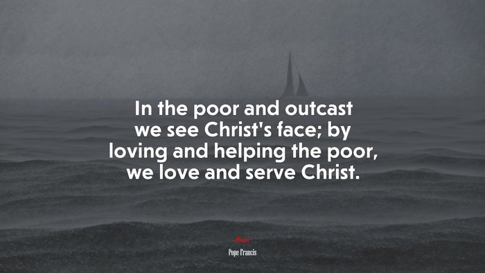 In the poor and outcast we see Christ’s face; by loving and helping the poor, we love and serve Christ. | Pope Francis quote