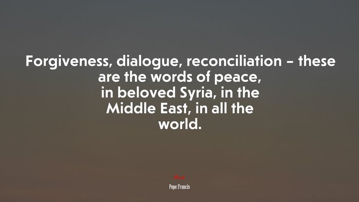 Forgiveness, dialogue, reconciliation – these are the words of peace, in beloved Syria, in the Middle East, in all the world. | Pope Francis quote